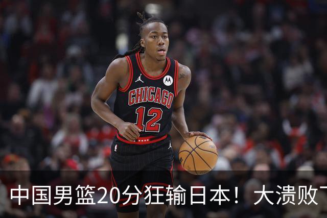 中国男篮20分狂输日本！大溃败下露出四块伤疤！再度崛起必须彻改